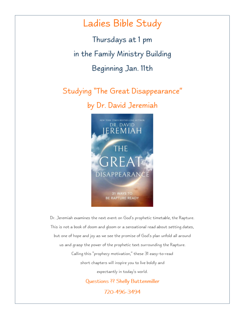 Ladies Bible Study, Thursdays at 1pm in the Family Ministry Building. Beginning January 11th. Studying "The Great Disappearance" by Dr. David Jeremiah. For questions, call Shelly Buttenmiller, (720) 496-3494